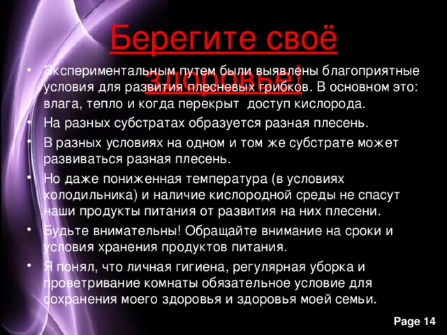 Берегите своё здоровье! Экспериментальным путем были выявлены благоприятные условия для развития плесневых грибков. В основном это: влага, тепло и когда перекрыт доступ кислорода. На разных субстратах образуется разная плесень. В разных условиях на одном и том же субстрате может развиваться разная плесень. Но даже пониженная температура (в условиях холодильника) и наличие кислородной среды не спасут наши продукты питания от развития на них плесени. Будьте внимательны! Обращайте внимание на сроки и условия хранения продуктов питания. Я понял, что личная гигиена, регулярная уборка и проветривание комнаты обязательное условие для сохранения моего здоровья и здоровья моей семьи.   