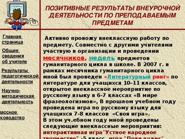 ПОЗИТИВНЫЕ РЕЗУЛЬТАТЫ ВНЕУРОЧНОЙ ДЕЯТЕЛЬНОСТИ ПО ПРЕПОДАВАЕМЫМ ПРЕДМЕТАМ   Результативность работы учителя – это успехи его учеников. С целью углубления знаний по русскому языку и литературе и воспитания интереса к предметам ежегодно разрабатываю программы и внедряю элективные курсы по русскому языку и литературе.  Итогом такой работы являются ежегодное участие моих учеников в различных школьных, муниципальных и республиканских конкурсах и олимпиадах, где они занимают призовые места.  Вторая важная задача - повышения качества знаний через развитие творческого и научного потенциала учащихся. По сути это работа с одаренными детьми, которая год от года становится более успешной.   Главная страница Общие сведения об учителе Результаты педагогической деятельности Научно- методическая деятельность  Классное руководство    