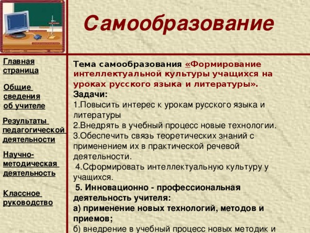 Использование современных технологий обучения.      Для оптимизации образовательного процесса применяю современные образовательные технологии,  Использую новые информационные технологии в обучении с целью повышения качества знаний учащихся по русскому языку и литературе, развития воображения, образного и ассоциативного мышления; формирования исследовательских умений и навыков,умения находить эмоциональные лейтмотивы, общую тональность, проблематику разных видов искусства. Главная страница Общие сведения об учителе Результаты педагогической деятельности Научно- методическая деятельность  Классное руководство    