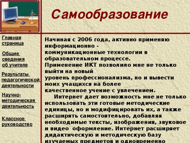 Самообразование Главная страница Тема самообразования « Формирование интеллектуальной культуры учащихся на уроках русского языка и литературы».   Задачи: 1.Повысить интерес к урокам русского языка и литературы 2.Внедрять в учебный процесс новые технологии. 3.Обеспечить связь теоретических знаний с применением их в практической речевой деятельности.   4.Сформировать интеллектуальную культуру у учащихся.      5. Инновационно - профессиональная деятельность учителя: а) применение новых технологий, методов и приемов; б) внедрение в учебный процесс новых методик и экспериментальная апробация новых учебных курсов;   Общие сведения об учителе Результаты педагогической деятельности Научно- методическая деятельность  Классное руководство  