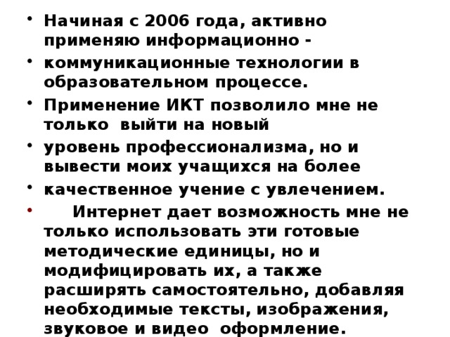 Самообразование Главная страница Начиная с 2006 года, активно применяю информационно - коммуникационные технологии в образовательном процессе. Применение ИКТ позволило мне не только выйти на новый уровень профессионализма, но и вывести моих учащихся на более качественное учение с увлечением.  Интернет дает возможность мне не только использовать эти готовые методические единицы, но и модифицировать их, а также расширять самостоятельно, добавляя необходимые тексты, изображения, звуковое и видео оформление. Интернет расширяет дидактическую и методическую базу изучаемых предметов и одновременно значительно облегчает поиск необходимой информации, тем самым сокращая время подготовки к уроку Общие сведения об учителе Результаты педагогической деятельности Научно- методическая деятельность  Классное руководство  