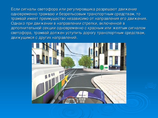 Если сигналы светофора или регулировщика разрешают движение одновременно трамваю и безрельсовым транспортным средствам, то трамвай имеет преимущество независимо от направления его движения. Однако при движении в направлении стрелки, включенной в дополнительной секции одновременно с красным или желтым сигналом светофора, трамвай должен уступить дорогу транспортным средствам, движущимся с других направлений.