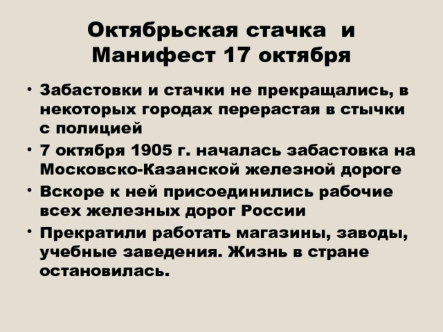 Октябрьская стачка и Манифест 17 октября Забастовки и стачки не прекращались, в некоторых городах перерастая в стычки с полицией 7 октября 1905 г. началась забастовка на Московско-Казанской железной дороге Вскоре к ней присоединились рабочие всех железных дорог России Прекратили работать магазины, заводы, учебные заведения. Жизнь в стране остановилась. 