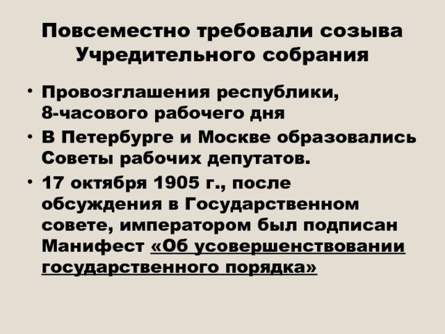 Повсеместно требовали созыва Учредительного собрания Провозглашения республики, 8-часового рабочего дня В Петербурге и Москве образовались Советы рабочих депутатов. 17 октября 1905 г., после обсуждения в Государственном совете, императором был подписан Манифест «Об усовершенствовании государственного порядка» 