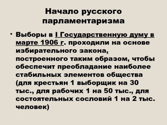 Начало русского парламентаризма Выборы в I Государственную думу в марте 1906 г . проходили на основе избирательного закона, построенного таким образом, чтобы обеспечит преобладание наиболее стабильных элементов общества (для крестьян 1 выборщик на 30 тыс., для рабочих 1 на 50 тыс., для состоятельных сословий 1 на 2 тыс. человек) 