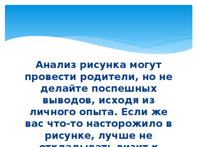 Анализ рисунка могут провести родители, но не делайте поспешных выводов, исходя из личного опыта. Если же вас что-то насторожило в рисунке, лучше не откладывать визит к специалисту. 