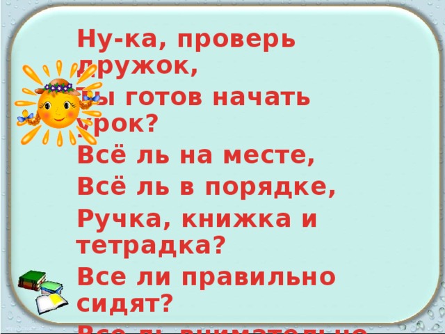 Ну-ка, проверь дружок, Ты готов начать урок? Всё ль на месте, Всё ль в порядке, Ручка, книжка и тетрадка? Все ли правильно сидят? Все ль внимательно глядят? Каждый хочет получать Толька лишь оценку пять. 