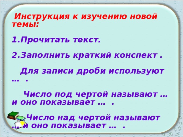  Инструкция к изучению новой темы:  1.Прочитать текст.  2.Заполнить краткий конспект .   Для записи дроби используют … .   Число под чертой называют … и оно показывает … .   Число над чертой называют … и оно показывает … .  