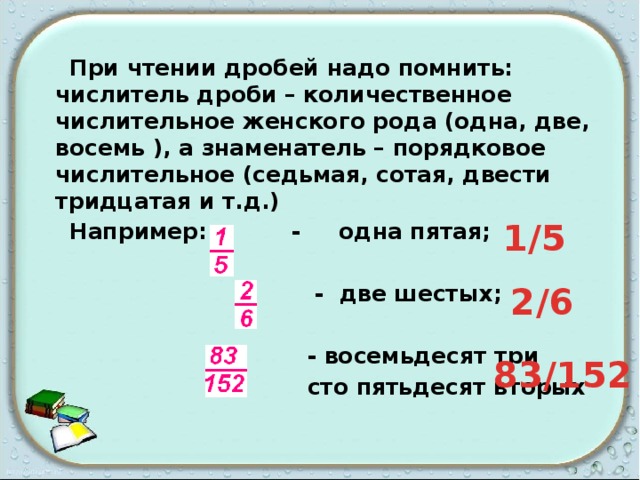  При чтении дробей надо помнить: числитель дроби – количественное числительное женского рода (одна, две, восемь ), а знаменатель – порядковое числительное (седьмая, сотая, двести тридцатая и т.д.)  Например: - одна пятая;   - две шестых;   - восемьдесят три  сто пятьдесят вторых 1/5 2/6 83/152 