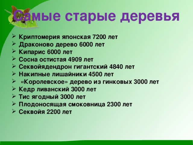 Самые старые деревья   Криптомерия японская 7200 лет Драконово дерево 6000 лет Кипарис 6000 лет Сосна остистая 4909 лет Секвойядендрон гигантский 4840 лет Накипные лишайники 4500 лет  «Королевское» дерево из гинковых 3000 лет Кедр ливанский 3000 лет Тис ягодный 3000 лет Плодоносящая смоковница 2300 лет Секвойя 2200 лет 