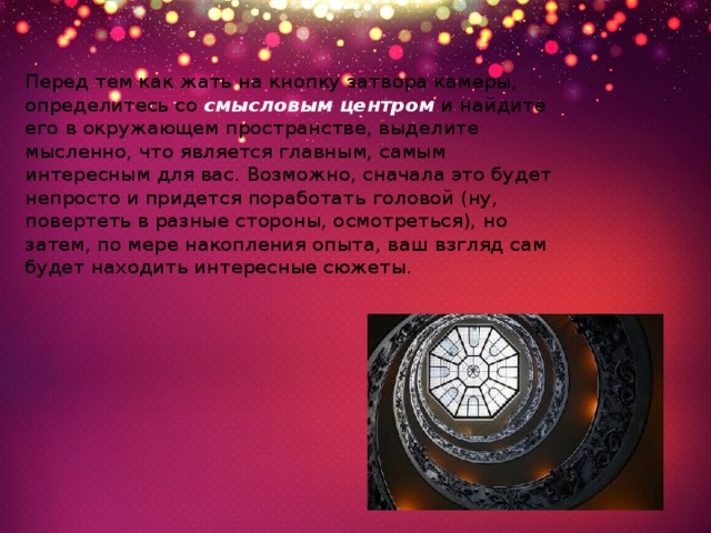 Перед тем как жать на кнопку затвора камеры, определитесь со  смысловым центром  и найдите его в окружающем пространстве, выделите мысленно, что является главным, самым интересным для вас. Возможно, сначала это будет непросто и придется поработать головой (ну, повертеть в разные стороны, осмотреться), но затем, по мере накопления опыта, ваш взгляд сам будет находить интересные сюжеты. 
