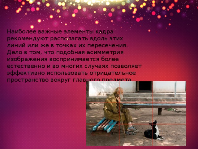 Наиболее важные элементы кадра рекомендуют располагать вдоль этих линий или же в точках их пересечения. Дело в том, что подобная асимметрия изображения воспринимается более естественно и во многих случаях позволяет эффективно использовать отрицательное пространство вокруг главного предмета. 