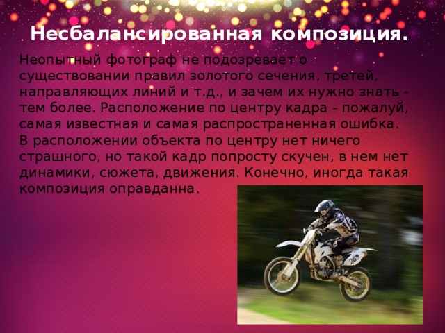 Несбалансированная композиция.   Неопытный фотограф не подозревает о существовании правил золотого сечения, третей, направляющих линий и т.д., и зачем их нужно знать - тем более. Расположение по центру кадра - пожалуй, самая известная и самая распространенная ошибка. В расположении объекта по центру нет ничего страшного, но такой кадр попросту скучен, в нем нет динамики, сюжета, движения. Конечно, иногда такая композиция оправданна. 