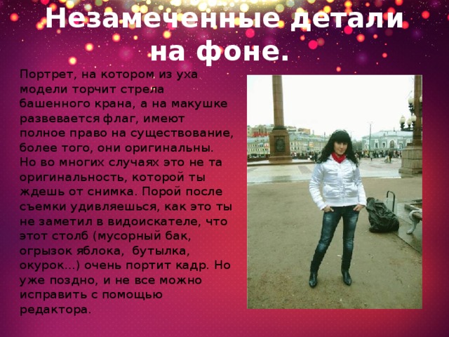 Незамеченные детали на фоне.  Портрет, на котором из уха модели торчит стрела башенного крана, а на макушке развевается флаг, имеют полное право на существование, более того, они оригинальны. Но во многих случаях это не та оригинальность, которой ты ждешь от снимка. Порой после съемки удивляешься, как это ты не заметил в видоискателе, что этот столб (мусорный бак, огрызок яблока,  бутылка, окурок...) очень портит кадр. Но уже поздно, и не все можно исправить с помощью редактора. 