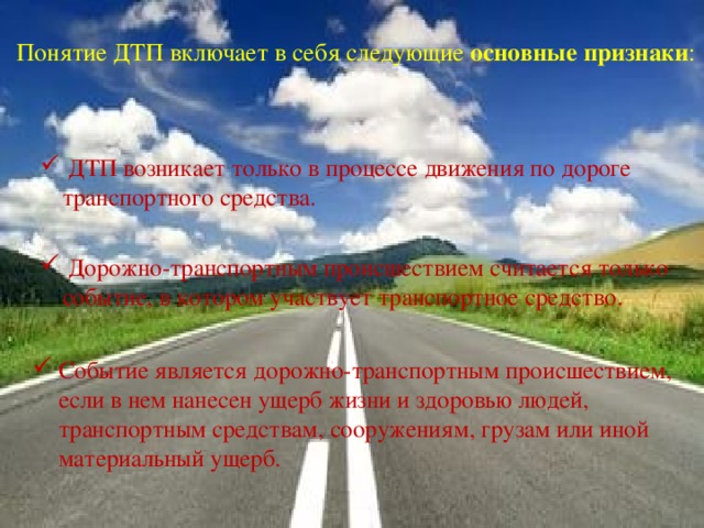 Понятие ДТП включает в себя следующие  основные признаки :     ДТП возникает только в процессе движения по дороге транспортного средства.   Дорожно-транспортным происшествием считается только событие, в котором участвует транспортное средство. Событие является дорожно-транспортным происшествием, если в нем нанесен ущерб жизни и здоровью людей, транспортным средствам, сооружениям, грузам или иной материальный ущерб. 