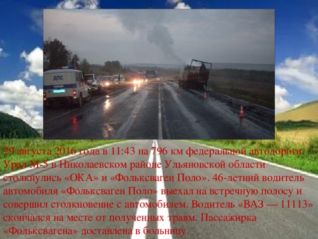 29 августа 2016 года в 11:43 на 796 км федеральной автодороги Урал М-5 в Николаевском районе Ульяновской области столкнулись «ОКА» и «Фольксваген Поло». 46-летний водитель автомобиля «Фольксваген Поло» выехал на встречную полосу и совершил столкновение с автомобилем. Водитель «ВАЗ — 11113» скончался на месте от полученных травм. Пассажирка «Фольксвагена» доставлена в больницу. 