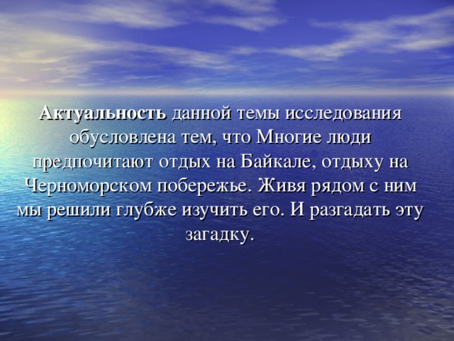 Актуальность данной темы исследования обусловлена тем, что Многие люди предпочитают отдых на Байкале, отдыху на Черноморском побережье. Живя рядом с ним мы решили глубже изучить его. И разгадать эту загадку. 