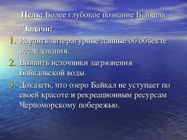 Цель: Более глубокое познание Байкала.     Задачи: Изучить литературные данные об объекте исследования. Выявить источники загрязнения Байкальской воды. Доказать, что озеро Байкал не уступает по своей красоте и рекреационным ресурсам Черноморскому побережью. 