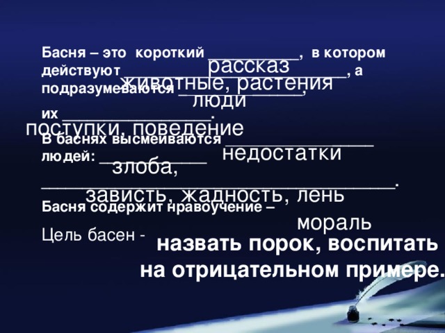 Басня – это короткий ___________, в котором действуют ___________________________, а подразумеваются _ ________ ______, их __________________. В баснях высмеиваются _____________ _____ людей: _____________ ___________________________________________. Басня содержит нравоучение – Цель басен - рассказ животные, растения люди поступки, поведение недостатки злоба, зависть, жадность, лень мораль назвать порок, воспитать на отрицательном примере.