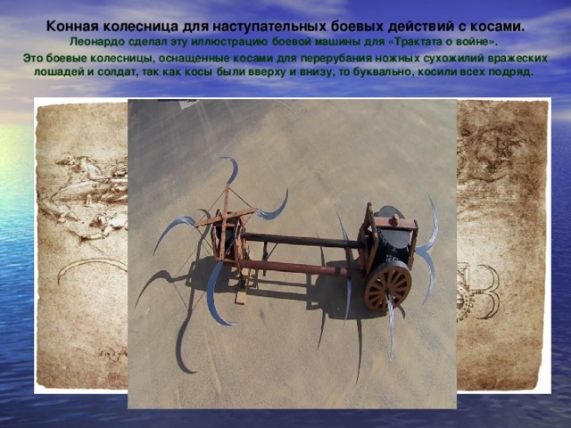 Конная колесница для наступательных боевых действий с косами. Леонардо сделал эту иллюстрацию боевой машины для «Трактата о войне». Это боевые колесницы, оснащенные косами для перерубания ножных сухожилий вражеских лошадей и солдат, так как косы были вверху и внизу, то буквально, косили всех подряд.