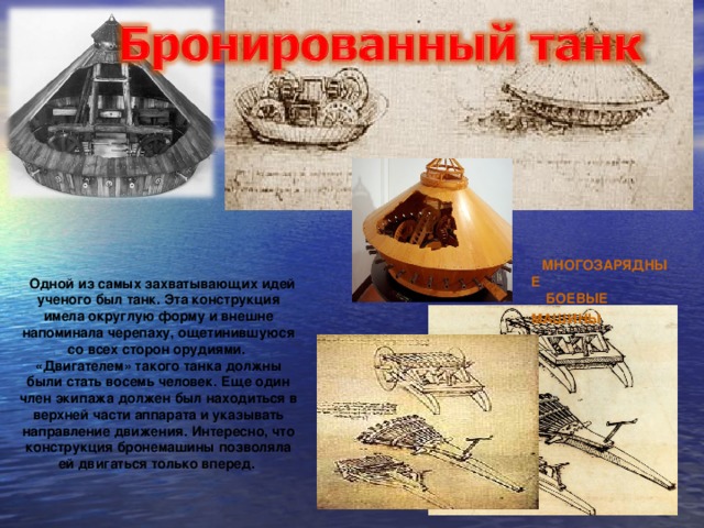 МНОГОЗАРЯДНЫЕ БОЕВЫЕ МАШИНЫ Одной из самых захватывающих идей ученого был танк. Эта конструкция имела округлую форму и внешне напоминала черепаху, ощетинившуюся со всех сторон орудиями. «Двигателем» такого танка должны были стать восемь человек. Еще один член экипажа должен был находиться в верхней части аппарата и указывать направление движения. Интересно, что конструкция бронемашины позволяла ей двигаться только вперед.