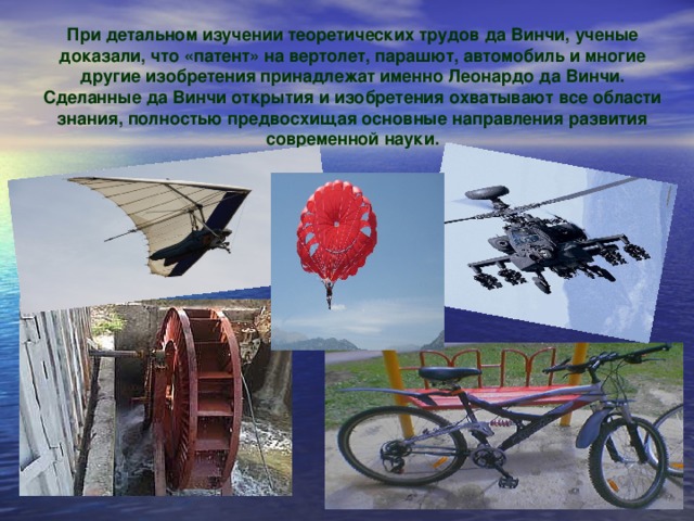 При детальном изучении теоретических трудов да Винчи, ученые доказали, что «патент» на вертолет, парашют, автомобиль и многие другие изобретения принадлежат именно Леонардо да Винчи. Сделанные да Винчи открытия и изобретения охватывают все области знания, полностью предвосхищая основные направления развития современной науки.