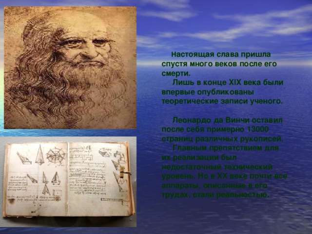 Н астоящая слава пришла спустя много веков после его смерти. Лишь в конце XIX века были впервые опубликованы теоретические записи ученого. Леонардо да Винчи оставил после себя примерно 13000 страниц различных рукописей. Главным препятствием для их реализации был недостаточный технический уровень. Но в XX веке почти все аппараты, описанные в его трудах, стали реальностью.