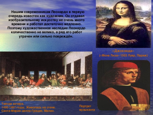 Нашим современникам Леонардо в первую очередь известен как художник. Он отдавал изобразительному искусству не очень много времени и работал достаточно медленно. Поэтому художественное наследие Леонардо количественно не велико, а ряд его работ утрачен или сильно повреждён. «Джоконда» («Мона Лиза» 1503 Лувр, Париж) Тайная вечеря. 1495-1497 годы. Живопись на стене. Санта-Мария-делла-Грацие, Милан. Портрет музыканта