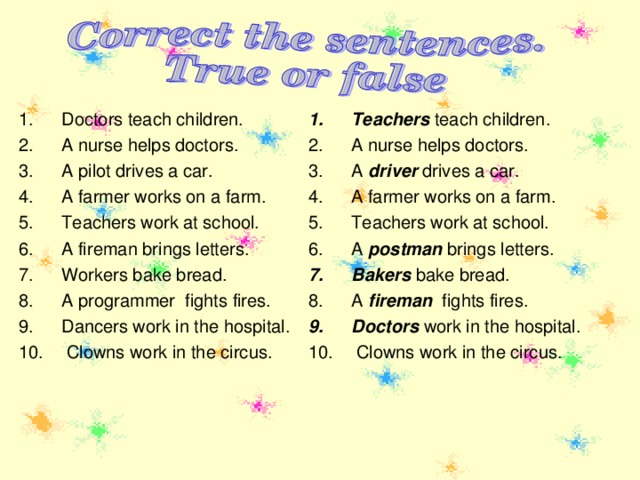 Teachers teach children. A nurse helps doctors. A driver drives a car. A farmer works on a farm. Teachers work at school. A postman brings letters. Bakers bake bread. A fireman fights fires. Doctors work in the hospital.  Clowns work in the circus.   Doctors teach children. A nurse helps doctors. A pilot drives a car. A farmer works on a farm. Teachers work at school. A fireman brings letters. Workers bake bread. A programmer fights fires. Dancers work in the hospital.  Clowns work in the circus.   