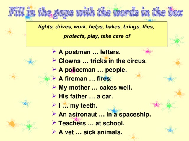 fights, drives, work, helps, bakes, brings, flies, protects, play, take care of  A postman … letters. Clowns … tricks in the circus. A policeman … people. A fireman … fires. My mother … cakes well. His father … a car. I … my teeth. An astronaut … in a spaceship. Teachers … at school. A vet … sick animals. 