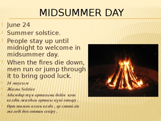 Midsummer Day June 24 Summer solstice. People stay up until midnight to welcome in midsummer day. When the fires die down, men run or jump through it to bring good luck. 24 маусым Жазғы Solstice Адамдар түн ортасына дейін қош келдің жаздың ортасы күні отыру . Өрт төмен өлген кезде , ер сәттілік әкеледі деп оттан секіру . 
