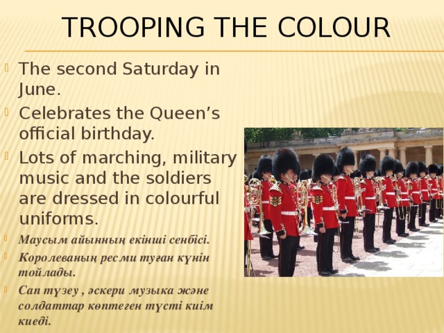 Trooping The Colour The second Saturday in June. Celebrates the Queen’s official birthday. Lots of marching, military music and the soldiers are dressed in colourful uniforms. Маусым айынның екінші сенбісі. Королеваның ресми туған күнін тойлады. Сап түзеу , әскери музыка және солдаттар көптеген түсті киім киеді. 