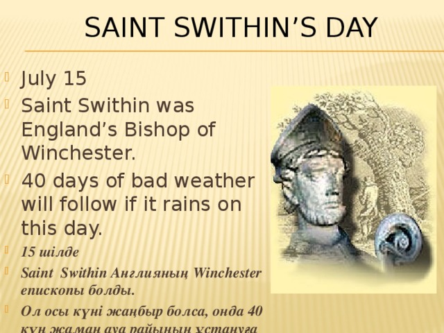 Saint Swithin’s Day July 15 Saint Swithin was England’s Bishop of Winchester. 40 days of bad weather will follow if it rains on this day. 15 шілде Saint Swithin Англияның Winchester епископы болды. Ол осы күні жаңбыр болса, онда 40 күн жаман ауа райының ұстануға болады . 