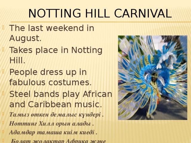 Notting Hill Carnival The last weekend in August. Takes place in Notting Hill. People dress up in fabulous costumes. Steel bands play African and Caribbean music . Тамыз өткен демалыс күндері . Ноттинг Хилл орын алады . Адамдар тамаша киім киеді .  Болат жолақтар Африка және Кариб бассейні музыканы ойнатады . 