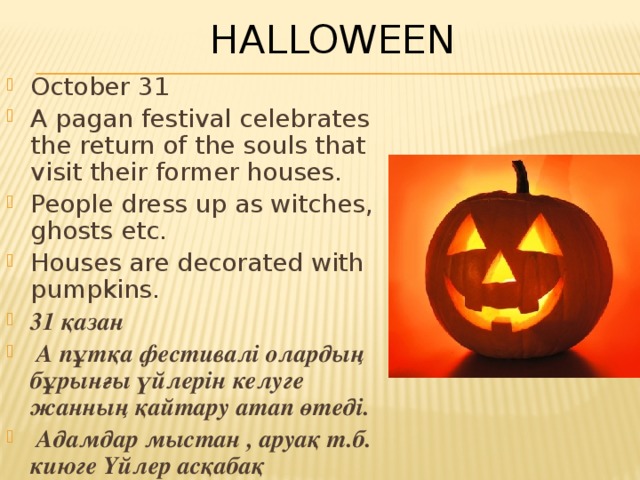 Halloween October 31 A pagan festival celebrates the return of the souls that visit their former houses. People dress up as witches, ghosts etc. Houses are decorated with pumpkins. 31 қазан  А пұтқа фестивалі олардың бұрынғы үйлерін келуге жанның қайтару атап өтеді.  Адамдар мыстан , аруақ т.б. киюге Үйлер асқабақ безендірілген. 