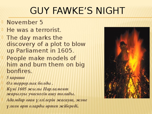 Guy Fawke’s Night November 5 He was a terrorist. The day marks the discovery of a plot to blow up Parliament in 1605. People make models of him and burn them on big bonfires . 5 қараша Ол террорлық болды . Күні 1605 жылы Парламент жарылуы учаскесін ашу толады. Адамдар оған үлгілерін жасауға, және үлкен өрт оларды өртеп жібереді . 