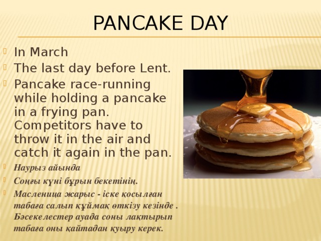 Pancake Day In March The last day before Lent. Pancake race-running while holding a pancake in a frying pan. Competitors have to throw it in the air and catch it again in the pan. Наурыз айында Соңғы күні бұрын бекетінің. Масленица жарыс - іске қосылған табаға салып құймақ өткізу кезінде . Бәсекелестер ауада соны лақтырып табаға оны қайтадан қуыру керек. 