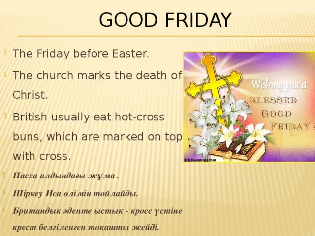 Good Friday The Friday before Easter. The church marks the death of Christ. British usually eat hot-cross buns, which are marked on top with cross . Пасха алдындағы жұма . Шіркеу Иса өлімін тойлайды. Британдық әдепте ыстық - кросс үстіне крест белгіленген тоқашты жейді. 