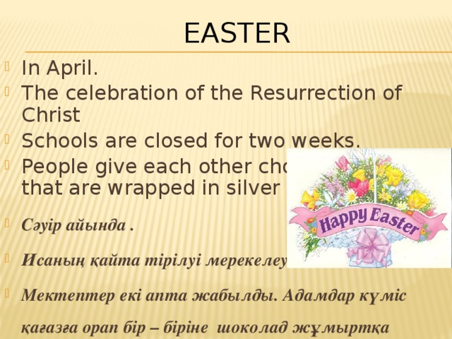 Easter In April. The celebration of the Resurrection of Christ Schools are closed for two weeks. People give each other chocolate eggs that are wrapped in silver paper. Сәуір айында . Исаның қайта тірілуі мерекелеу Мектептер екі апта жабылды. Адамдар күміс қағазға орап бір – біріне шоколад жұмыртқа береді . 