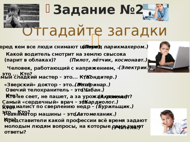 Задание №2 Отгадайте загадки   Перед кем все люди снимают шапки? (Перед парикмахером.)  Какой водитель смотрит на землю свысока (парит в облаках)? (Пилот, лётчик, космонавт.) (Электрик.)   Человек, работающий с напряжением, – это ... Кто?   Самый сладкий мастер – это... Кто? (Кондитер.) (Ветеринар.) «Зверский» доктор – это… Кто?   Овечий телохранитель – это… Кто?   (Чабан.) Кто не сеет, не пашет, а за урожай отвечает? (Агроном.) Самый «сердечный» врач – это… Кто?   (Кардиолог.) Специалист по сверлению недр – это… Кто? (Бурильщик.) Реаниматор машины – это… Кто?   (Автомеханик.) Представители какой профессии всё время задают молодым людям вопросы, на которые сами знают ответы? (Учителя.) 