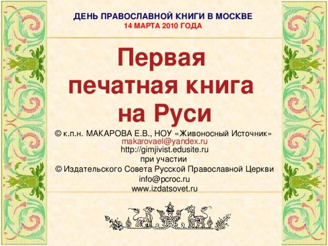ДЕНЬ ПРАВОСЛАВНОЙ КНИГИ В МОСКВЕ  14 МАРТА 2010 ГОДА Первая печатная  книга на  Руси © к.п.н. МАКАРОВА Е.В., НОУ «Живоносный Источник» makarovael@yandex.ru http://gimjivist.edusite.ru при участии © Издательского Совета Русской Православной Церкви info@pcroc.ru www.izdatsovet.ru   