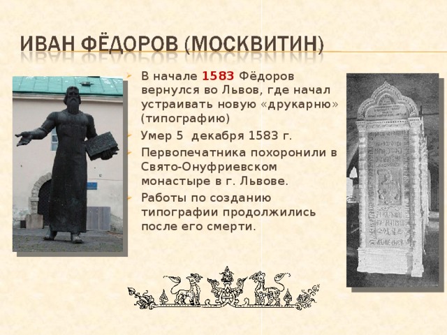 В начале 1583 Фёдоров вернулся во Львов, где начал устраивать новую «друкарню» (типографию) Умер 5 декабря 1583 г. Первопечатника похоронили в Свято-Онуфриевском монастыре в г. Львове. Работы по созданию типографии продолжились после его смерти. 