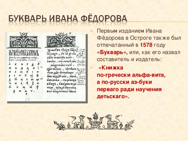 Первым изданием Ивана Фёдорова в Остроге также был отпечатанный в 1578 году « Букварь », или, как его назвал составитель и издатель:  «Книжка  по-гречески альфа-вита,  а по-русски аз-буки  перваго ради научения детьскаго».  