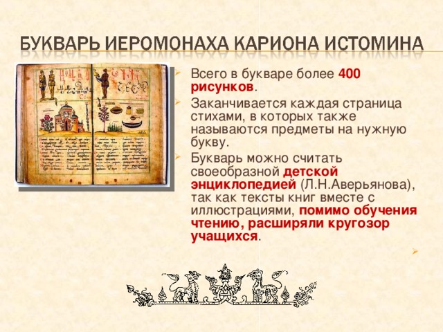Всего в букваре более 400 рисунков . Заканчивается каждая страница стихами, в которых также называются предметы на нужную букву. Букварь можно считать своеобразной детской энциклопедией (Л.Н.Аверьянова), так как тексты книг вместе с иллюстрациями, помимо обучения чтению, расширяли кругозор учащихся . 