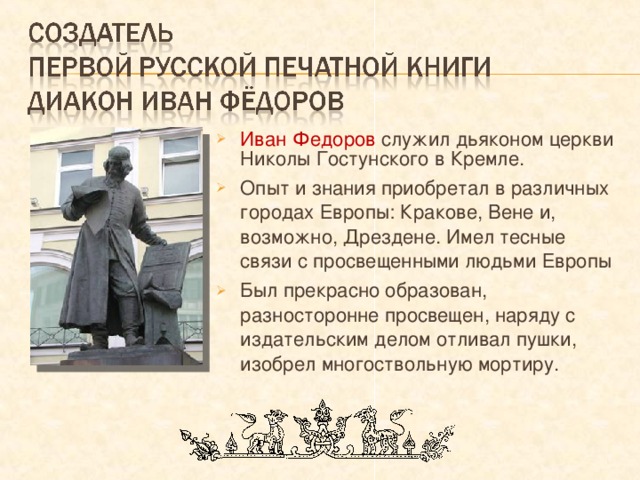 Иван Федоров служил дьяконом церкви Николы Гостунского в Кремле. Опыт и знания приобретал в различных городах Европы: Кракове, Вене и, возможно, Дрездене. Имел тесные связи с просвещенными людьми Европы Был прекрасно образован, разносторонне просвещен, наряду с издательским делом отливал пушки, изобрел многоствольную мортиру. 