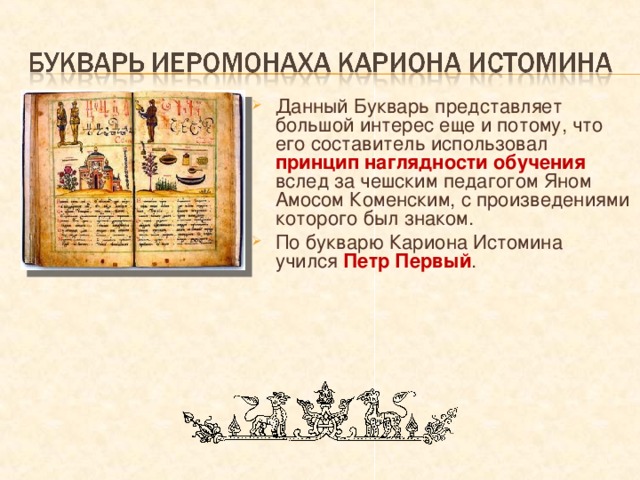 Данный Букварь представляет большой интерес еще и потому, что его составитель использовал принцип наглядности обучения вслед за чешским педагогом Яном Амосом Коменским, с произведениями которого был знаком. По букварю Кариона Истомина  учился Петр Первый . 