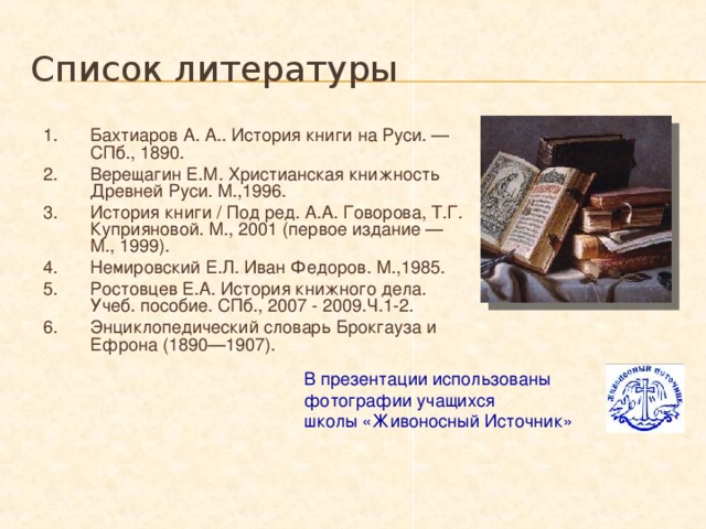 Список литературы Бахтиаров А. А.. История книги на Руси. — СПб., 1890. Верещагин Е.М. Христианская книжность Древней Руси. М.,1996. История книги / Под ред. А.А. Говорова, Т.Г. Куприяновой. М., 2001 (первое издание — М., 1999). Немировский Е.Л. Иван Федоров. М.,1985. Ростовцев Е.А. История книжного дела. Учеб. пособие. СПб., 2007 - 2009.Ч.1-2. Энциклопедический словарь Брокгауза и Ефрона (1890—1907). В презентации использованы  фотографии учащихся  школы «Живоносный Источник» 