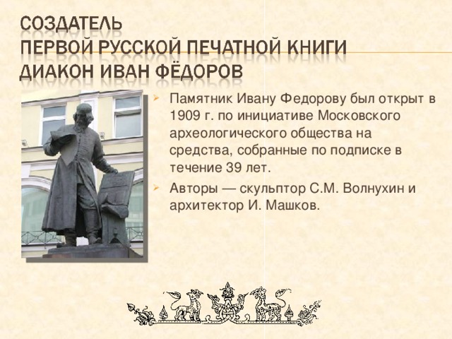 Памятник Ивану Федорову был открыт в 1909 г. по инициативе Московского археологического общества на средства, собранные по подписке в течение 39 лет. Авторы — скульптор С.М. Волнухин и архитектор И. Машков. 