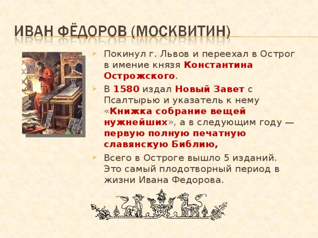 Покинул г. Львов и переехал в Острог в имение князя Константина Острожского . В 1580 издал Новый Завет с Псалтырью и указатель к нему « Книжка собрание вещей нужнейших », а в следующим году — первую полную печатную славянскую Библию, Всего в Остроге вышло 5 изданий. Это самый плодотворный период в жизни Ивана Федорова.  