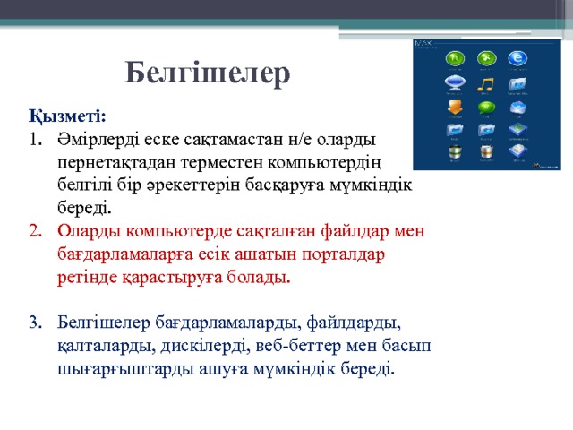 Белгішелер  Қызметі: Әмірлерді еске сақтамастан н/е оларды пернетақтадан терместен компьютердің белгілі бір әрекеттерін басқаруға мүмкіндік береді. Оларды компьютерде сақталған файлдар мен бағдарламаларға есік ашатын порталдар ретінде қарастыруға болады. Белгішелер бағдарламаларды, файлдарды, қалталарды, дискілерді, веб-беттер мен басып шығарғыштарды ашуға мүмкіндік береді. 